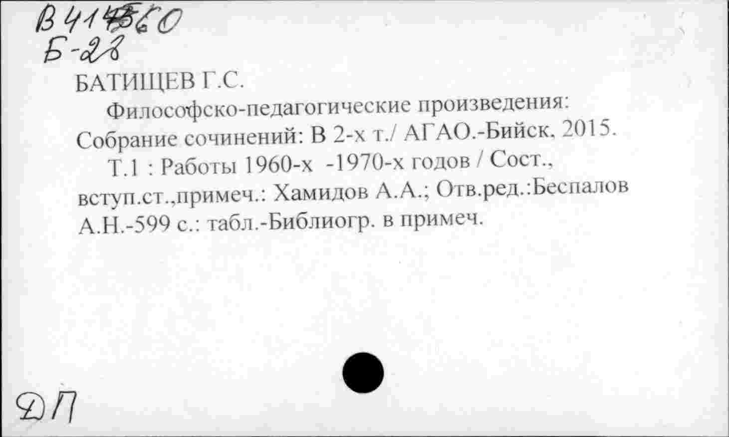 ﻿БАТИЩЕВ Г.С.
Философско-педагогические произведения: Собрание сочинений: В 2-х т./ АГАО.-Бийск. 201?.
Т.1 : Работы 1960-х -1970-х годов / Сост.. вступ.ст.,примеч.: Хамидов А.А.; Отв.ред..Беспалов А.Н.-599 с.: табл.-Библиогр. в примеч.
а/7